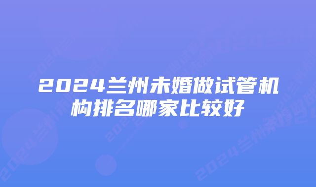 2024兰州未婚做试管机构排名哪家比较好