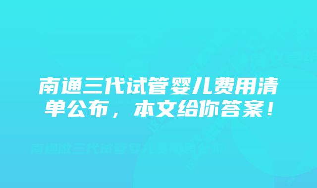 南通三代试管婴儿费用清单公布，本文给你答案！