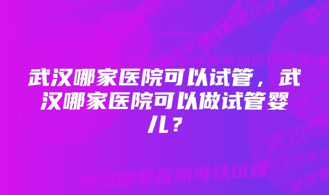 武汉哪家医院可以试管，武汉哪家医院可以做试管婴儿？