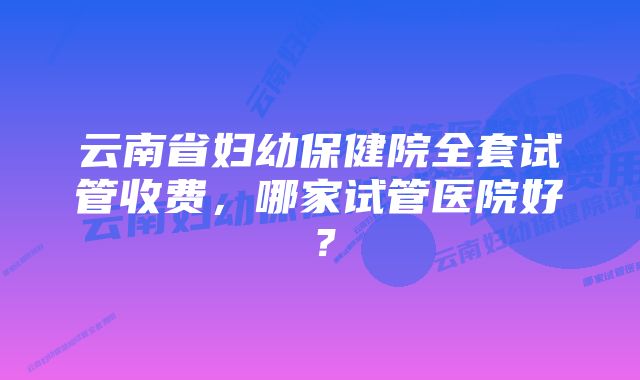 云南省妇幼保健院全套试管收费，哪家试管医院好？