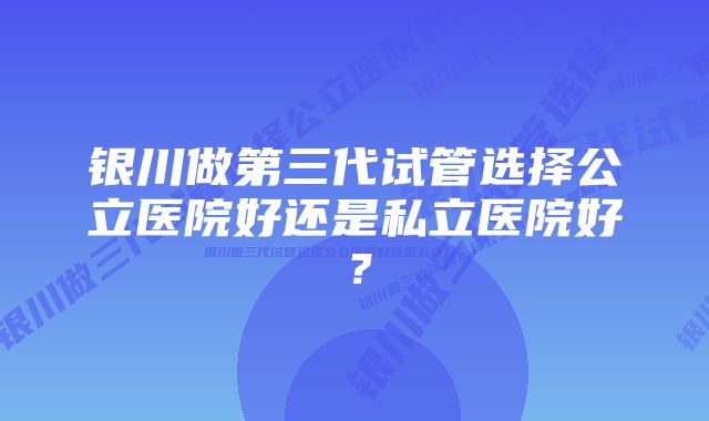 银川做第三代试管选择公立医院好还是私立医院好？