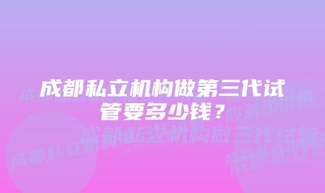 成都私立机构做第三代试管要多少钱？