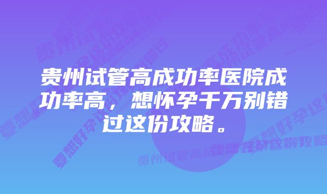 贵州试管高成功率医院成功率高，想怀孕千万别错过这份攻略。