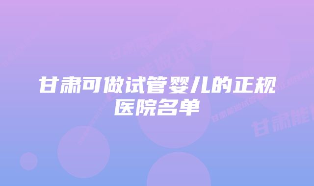 甘肃可做试管婴儿的正规医院名单