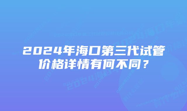 2024年海口第三代试管价格详情有何不同？