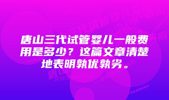 唐山三代试管婴儿一般费用是多少？这篇文章清楚地表明孰优孰劣。