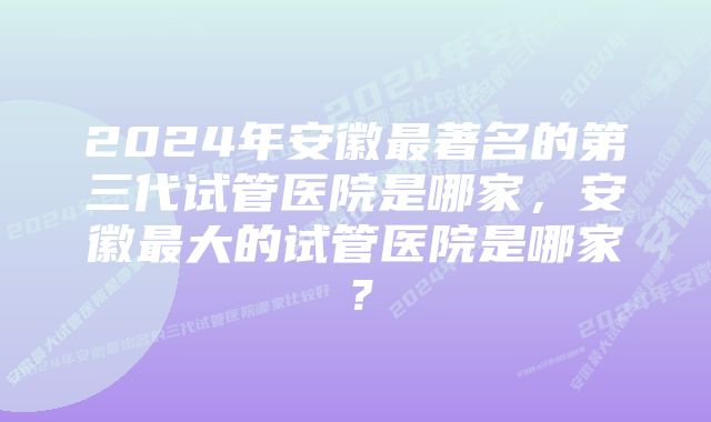 2024年安徽最著名的第三代试管医院是哪家，安徽最大的试管医院是哪家？