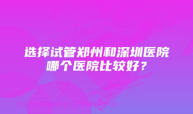 选择试管郑州和深圳医院哪个医院比较好？