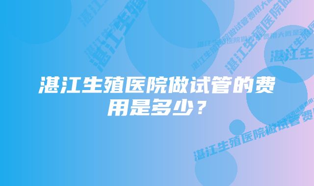 湛江生殖医院做试管的费用是多少？