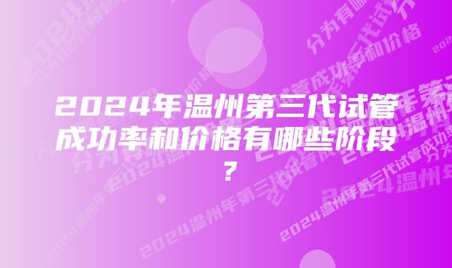 2024年温州第三代试管成功率和价格有哪些阶段？