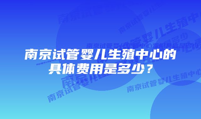 南京试管婴儿生殖中心的具体费用是多少？