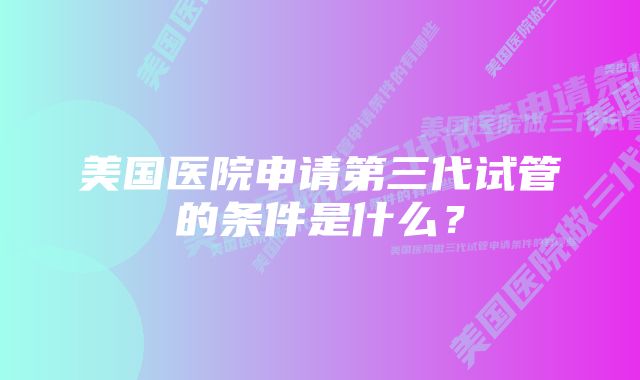 美国医院申请第三代试管的条件是什么？