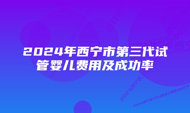 2024年西宁市第三代试管婴儿费用及成功率