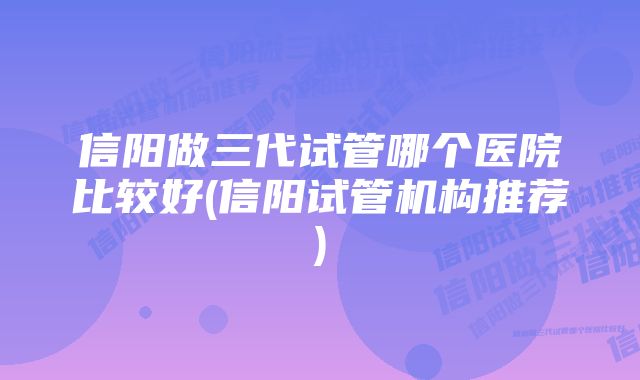 信阳做三代试管哪个医院比较好(信阳试管机构推荐)