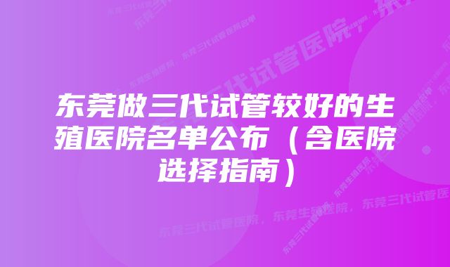 东莞做三代试管较好的生殖医院名单公布（含医院选择指南）