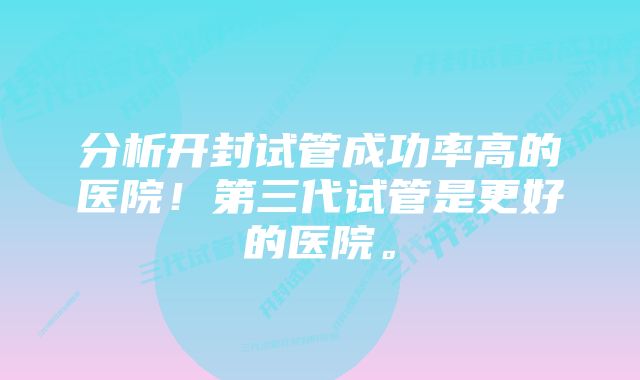 分析开封试管成功率高的医院！第三代试管是更好的医院。