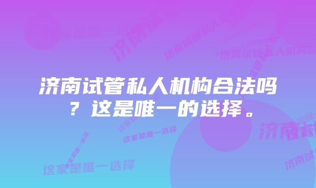 济南试管私人机构合法吗？这是唯一的选择。