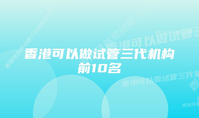 香港可以做试管三代机构前10名