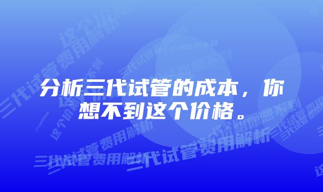 分析三代试管的成本，你想不到这个价格。