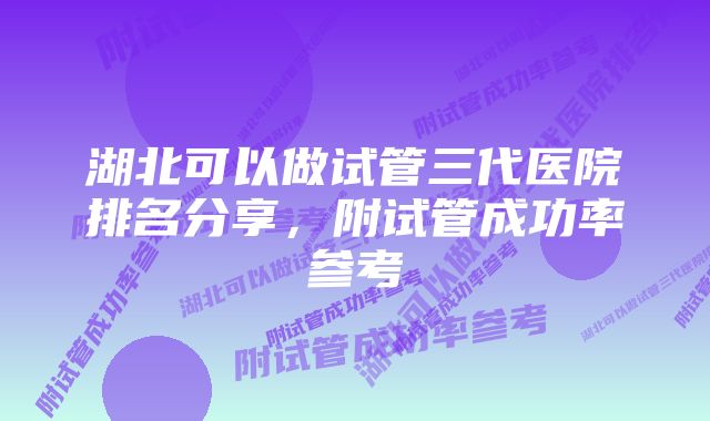 湖北可以做试管三代医院排名分享，附试管成功率参考