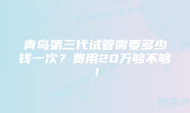 青岛第三代试管需要多少钱一次？费用20万够不够！