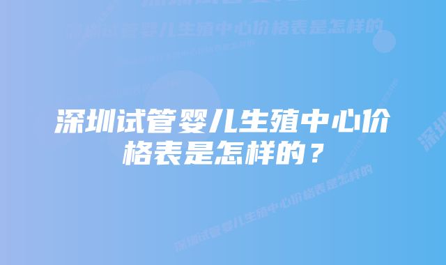 深圳试管婴儿生殖中心价格表是怎样的？