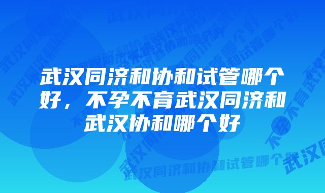 武汉同济和协和试管哪个好，不孕不育武汉同济和武汉协和哪个好