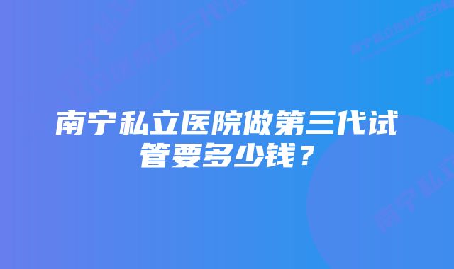 南宁私立医院做第三代试管要多少钱？