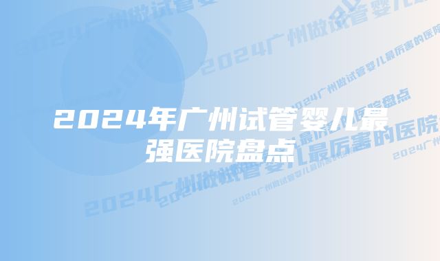 2024年广州试管婴儿最强医院盘点