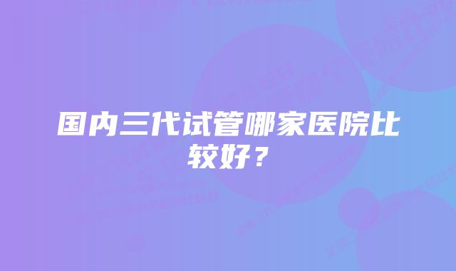 国内三代试管哪家医院比较好？