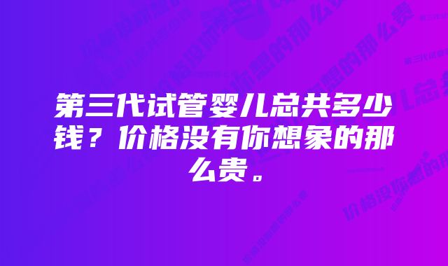 第三代试管婴儿总共多少钱？价格没有你想象的那么贵。