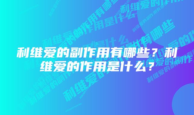 利维爱的副作用有哪些？利维爱的作用是什么？