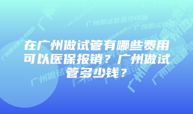 在广州做试管有哪些费用可以医保报销？广州做试管多少钱？