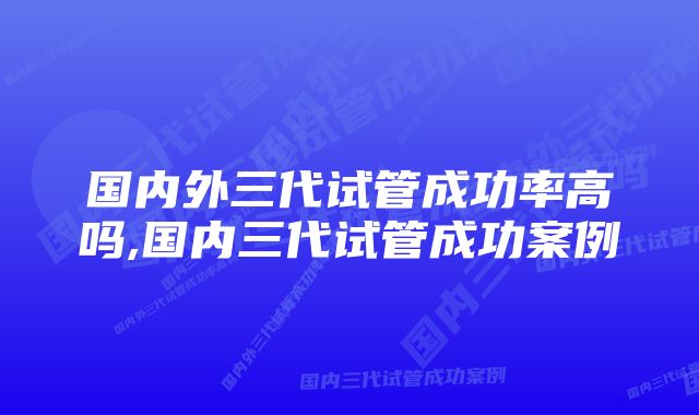 国内外三代试管成功率高吗,国内三代试管成功案例