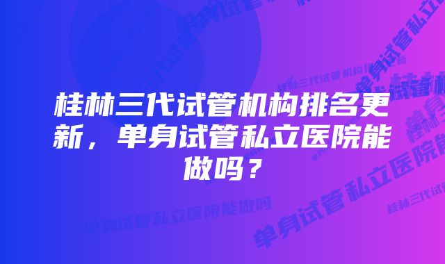 桂林三代试管机构排名更新，单身试管私立医院能做吗？