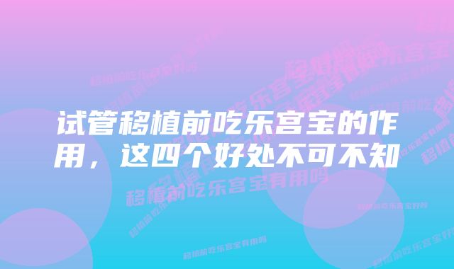 试管移植前吃乐宫宝的作用，这四个好处不可不知