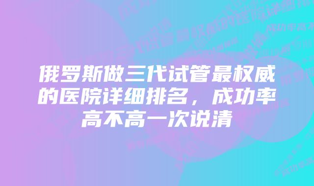 俄罗斯做三代试管最权威的医院详细排名，成功率高不高一次说清