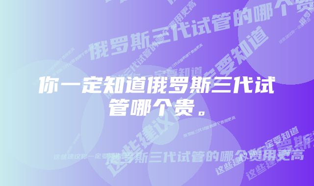 你一定知道俄罗斯三代试管哪个贵。