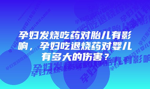 孕妇发烧吃药对胎儿有影响，孕妇吃退烧药对婴儿有多大的伤害？