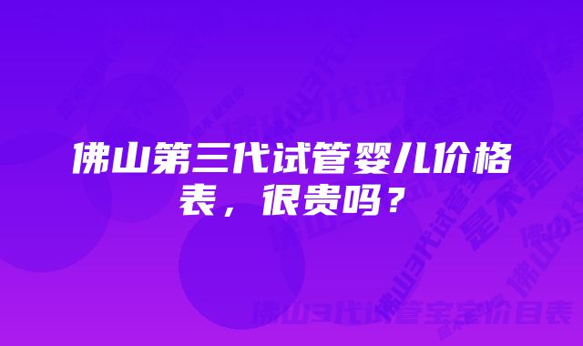 佛山第三代试管婴儿价格表，很贵吗？