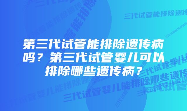 第三代试管能排除遗传病吗？第三代试管婴儿可以排除哪些遗传病？