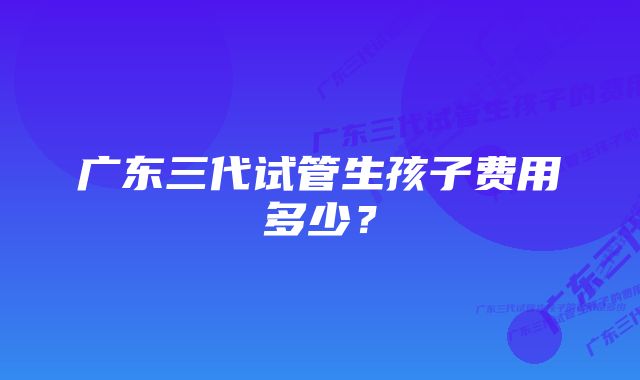 广东三代试管生孩子费用多少？