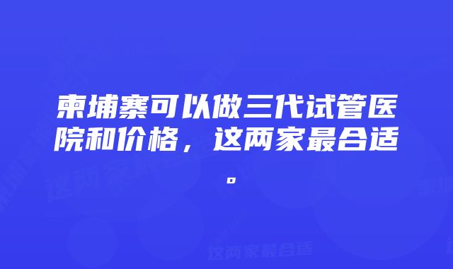 柬埔寨可以做三代试管医院和价格，这两家最合适。