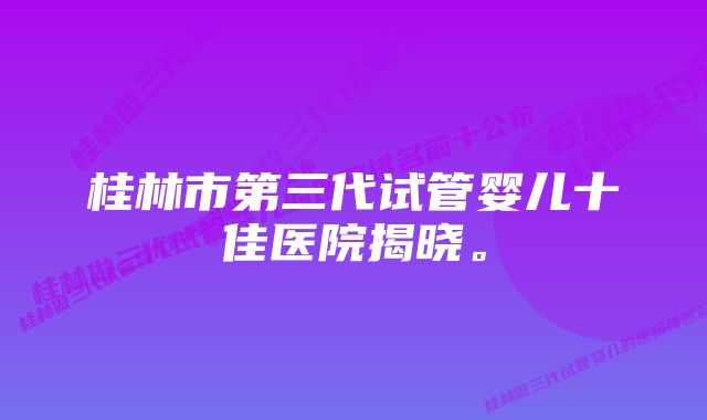 桂林市第三代试管婴儿十佳医院揭晓。