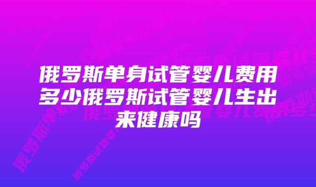 俄罗斯单身试管婴儿费用多少俄罗斯试管婴儿生出来健康吗