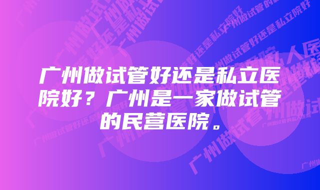 广州做试管好还是私立医院好？广州是一家做试管的民营医院。