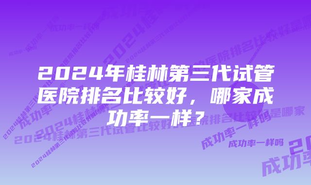 2024年桂林第三代试管医院排名比较好，哪家成功率一样？