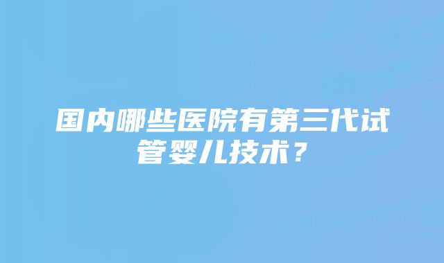 国内哪些医院有第三代试管婴儿技术？