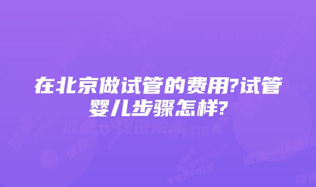 在北京做试管的费用?试管婴儿步骤怎样?