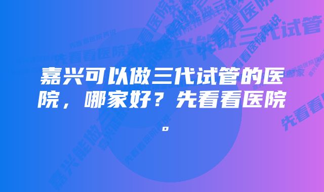 嘉兴可以做三代试管的医院，哪家好？先看看医院。